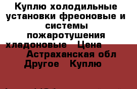 Куплю холодильные установки фреоновые и системы пожаротушения хладоновые › Цена ­ 33 333 - Астраханская обл. Другое » Куплю   